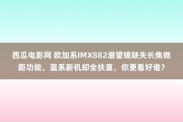 西瓜电影网 欧加系IMX882潜望镜缺失长焦微距功能，蓝系新机却全扶直，你更看好谁？