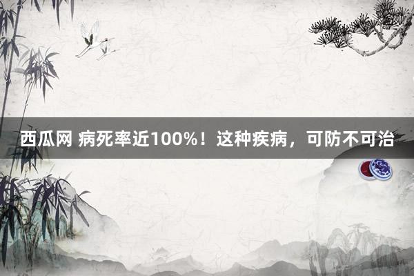 西瓜网 病死率近100%！这种疾病，可防不可治