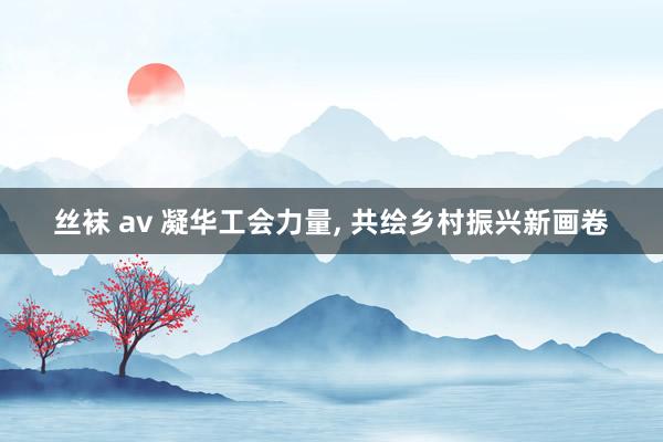 丝袜 av 凝华工会力量, 共绘乡村振兴新画卷