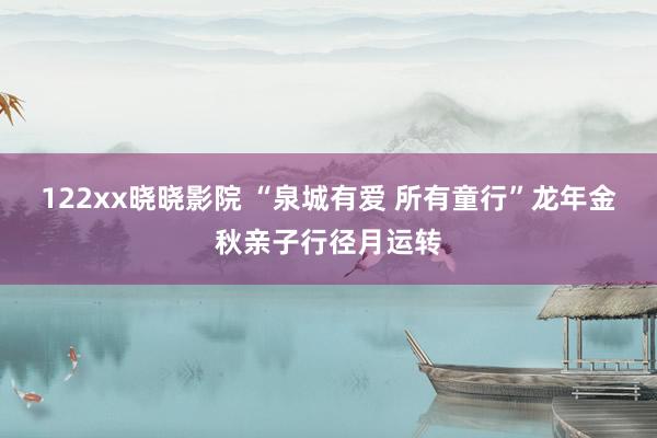 122xx晓晓影院 “泉城有爱 所有童行”龙年金秋亲子行径月运转