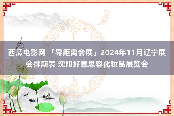 西瓜电影网 「零距离会展」2024年11月辽宁展会排期表 沈阳好意思容化妆品展览会