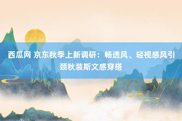 西瓜网 京东秋季上新调研：畅透风、轻视感风引颈秋装斯文感穿搭