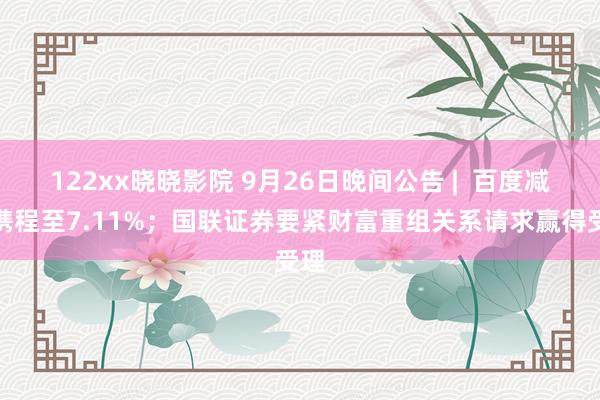 122xx晓晓影院 9月26日晚间公告 |  百度减捏携程至7.11%；国联证券要紧财富重组关系请求赢得受理