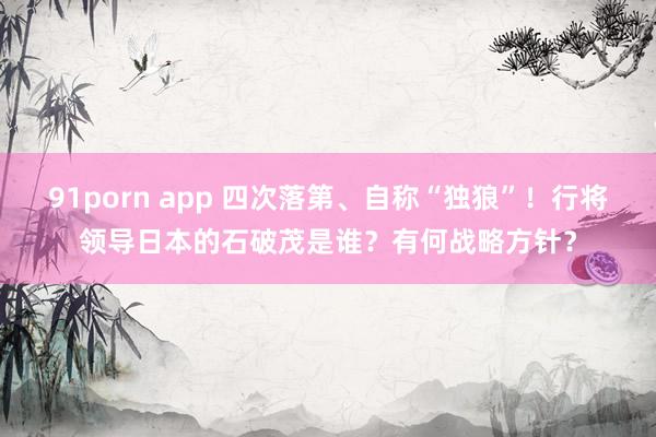 91porn app 四次落第、自称“独狼”！行将领导日本的石破茂是谁？有何战略方针？