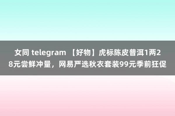 女同 telegram 【好物】虎标陈皮普洱1两28元尝鲜冲量，网易严选秋衣套装99元季前狂促