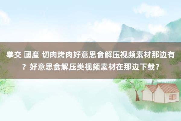 拳交 國產 切肉烤肉好意思食解压视频素材那边有？好意思食解压类视频素材在那边下载？