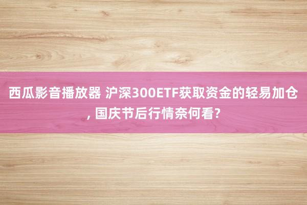 西瓜影音播放器 沪深300ETF获取资金的轻易加仓, 国庆节后行情奈何看?