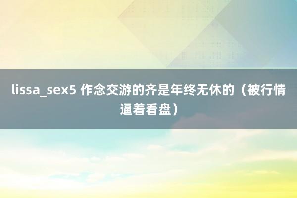 lissa_sex5 作念交游的齐是年终无休的（被行情逼着看盘）