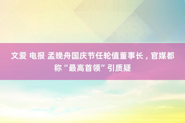 文爱 电报 孟晚舟国庆节任轮值董事长 ， 官媒都称“最高首领”引质疑