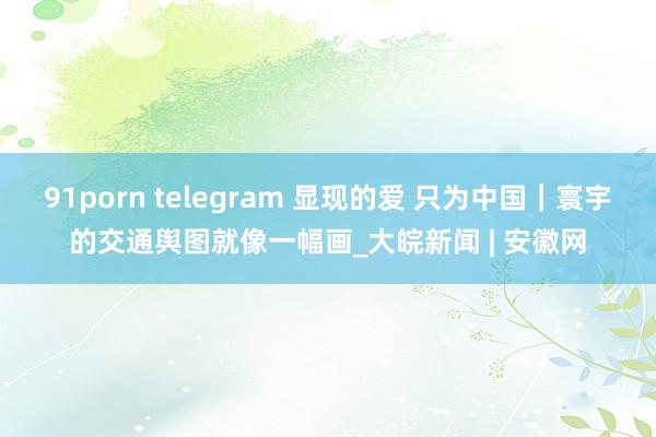 91porn telegram 显现的爱 只为中国｜寰宇的交通舆图就像一幅画_大皖新闻 | 安徽网