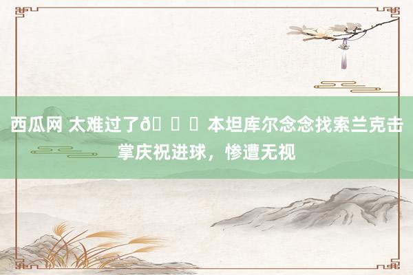 西瓜网 太难过了😅本坦库尔念念找索兰克击掌庆祝进球，惨遭无视