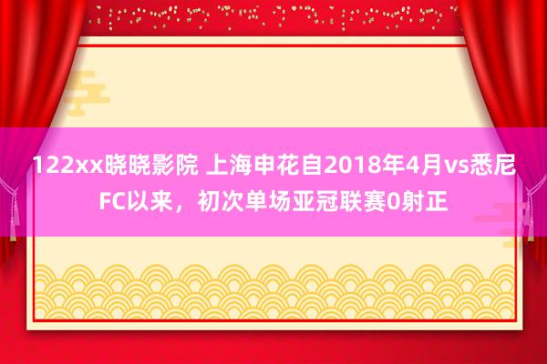 122xx晓晓影院 上海申花自2018年4月vs悉尼FC以来，初次单场亚冠联赛0射正