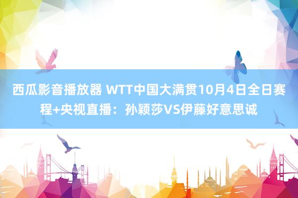 西瓜影音播放器 WTT中国大满贯10月4日全日赛程+央视直播：孙颖莎VS伊藤好意思诚