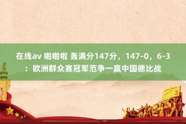 在线av 啪啪啦 轰满分147分，147-0，6-3：欧洲群众赛冠军范争一赢中国德比战