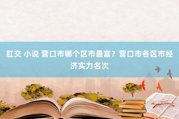 肛交 小说 营口市哪个区市最富？营口市各区市经济实力名次