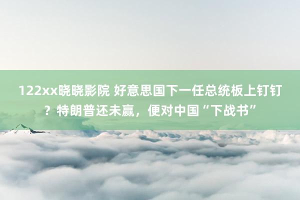 122xx晓晓影院 好意思国下一任总统板上钉钉？特朗普还未赢，便对中国“下战书”