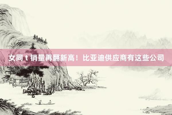 女同 t 销量再翻新高！比亚迪供应商有这些公司