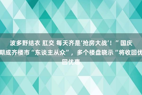 波多野结衣 肛交 每天齐是‘抢房大战’！”国庆假期成齐楼市“东谈主从众”，多个楼盘晓示“将收回优惠