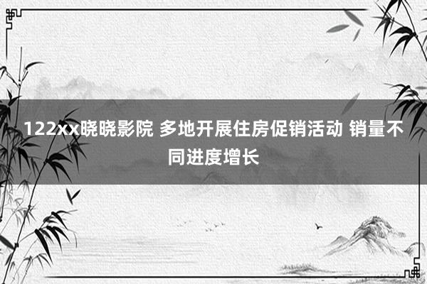 122xx晓晓影院 多地开展住房促销活动 销量不同进度增长