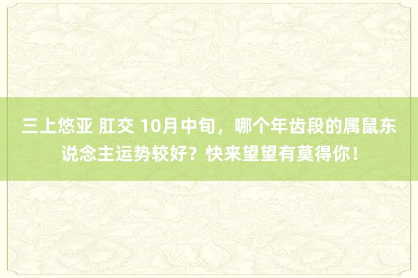 三上悠亚 肛交 10月中旬，哪个年齿段的属鼠东说念主运势较好？快来望望有莫得你！