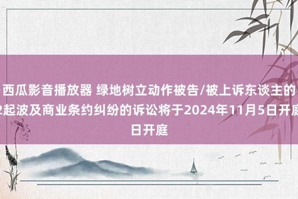 西瓜影音播放器 绿地树立动作被告/被上诉东谈主的2起波及商业条约纠纷的诉讼将于2024年11月5日开庭