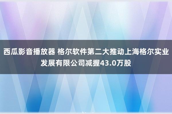 西瓜影音播放器 格尔软件第二大推动上海格尔实业发展有限公司减握43.0万股