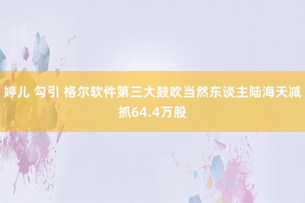 婷儿 勾引 格尔软件第三大鼓吹当然东谈主陆海天减抓64.4万股