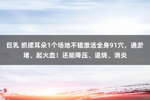 巨乳 抓揉耳朵1个场地不错激活全身91穴，通淤堵、起火血！还能降压、退烧、消炎