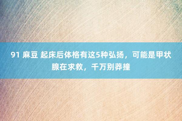 91 麻豆 起床后体格有这5种弘扬，可能是甲状腺在求救，千万别莽撞