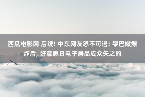 西瓜电影网 后续! 中东网友怒不可遏: 黎巴嫩爆炸后, 好意思日电子居品成众矢之的