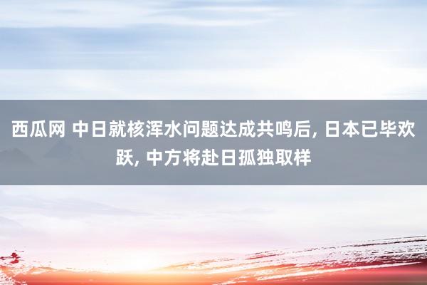 西瓜网 中日就核浑水问题达成共鸣后， 日本已毕欢跃， 中方将赴日孤独取样