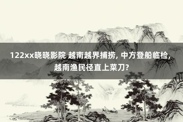 122xx晓晓影院 越南越界捕捞， 中方登船临检， 越南渔民径直上菜刀?