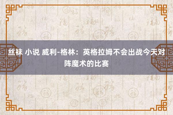 丝袜 小说 威利-格林：英格拉姆不会出战今天对阵魔术的比赛