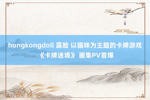 hongkongdoll 露脸 以猫咪为主题的卡牌游戏 《卡牌迷境》 画集PV首爆