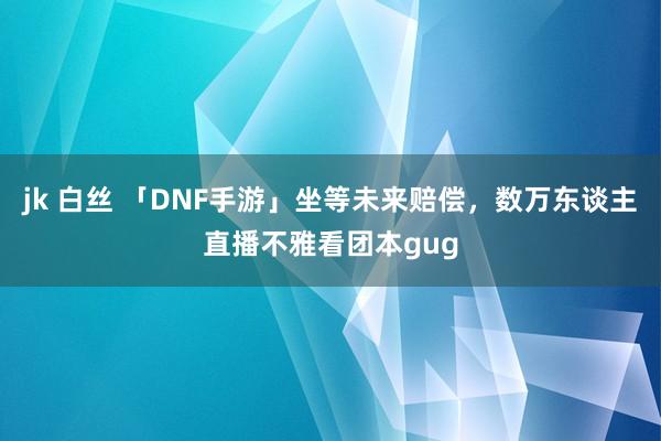 jk 白丝 「DNF手游」坐等未来赔偿，数万东谈主直播不雅看团本gug