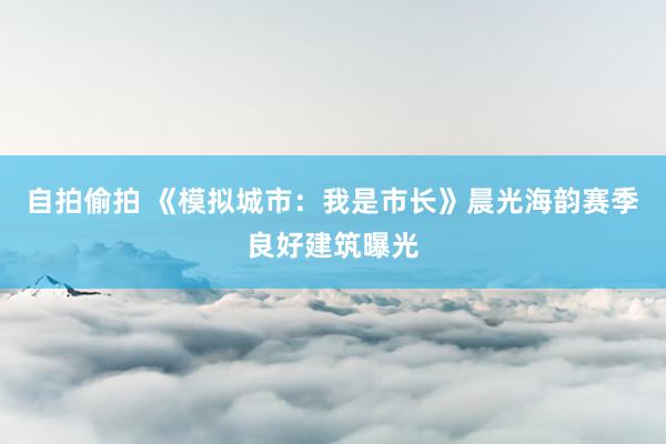 自拍偷拍 《模拟城市：我是市长》晨光海韵赛季良好建筑曝光