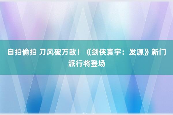 自拍偷拍 刀风破万敌！《剑侠寰宇：发源》新门派行将登场