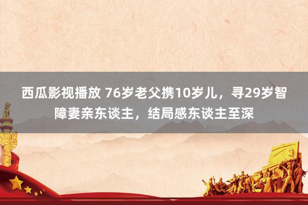 西瓜影视播放 76岁老父携10岁儿，寻29岁智障妻亲东谈主，结局感东谈主至深