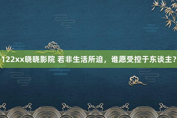 122xx晓晓影院 若非生活所迫，谁愿受控于东谈主？