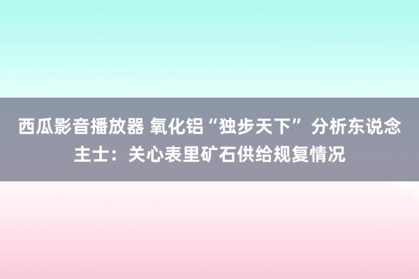 西瓜影音播放器 氧化铝“独步天下” 分析东说念主士：关心表里矿石供给规复情况