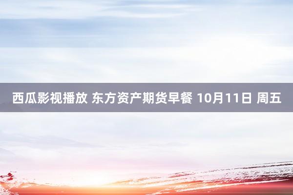 西瓜影视播放 东方资产期货早餐 10月11日 周五