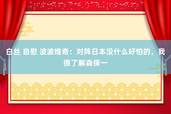 白丝 自慰 波波维奇：对阵日本没什么好怕的，我很了解森保一