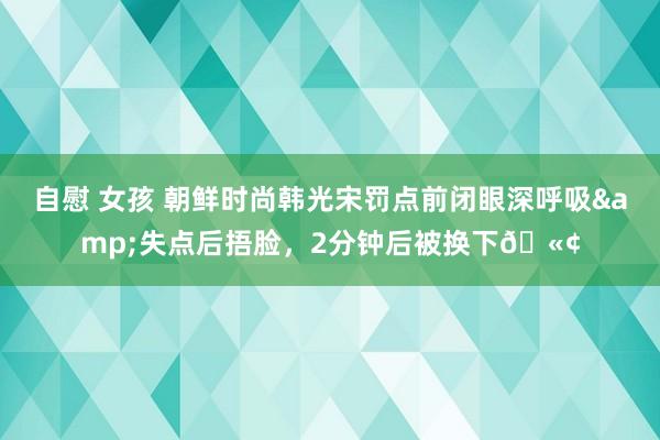 自慰 女孩 朝鲜时尚韩光宋罚点前闭眼深呼吸&失点后捂脸，2分钟后被换下🫢