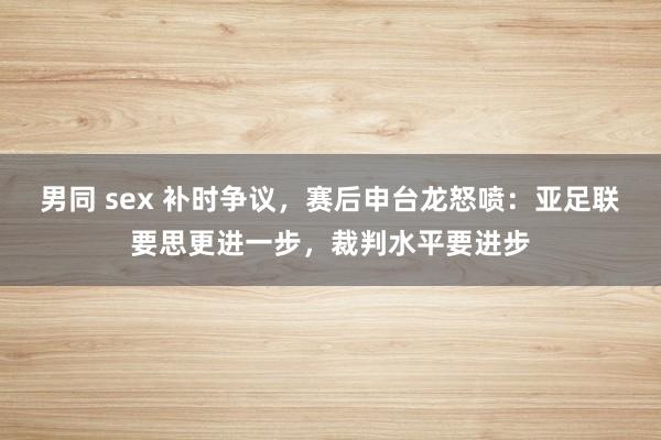 男同 sex 补时争议，赛后申台龙怒喷：亚足联要思更进一步，裁判水平要进步