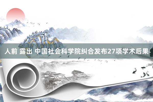 人前 露出 中国社会科学院纠合发布27项学术后果