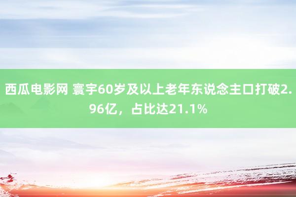 西瓜电影网 寰宇60岁及以上老年东说念主口打破2.96亿，占比达21.1%