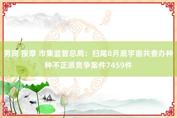 男同 按摩 市集监管总局：扫尾8月底宇宙共查办种种不正派竞争案件7459件