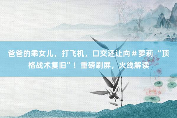 爸爸的乖女儿，打飞机，口交还让禸＃萝莉 “顶格战术复旧”！重磅刷屏，火线解读