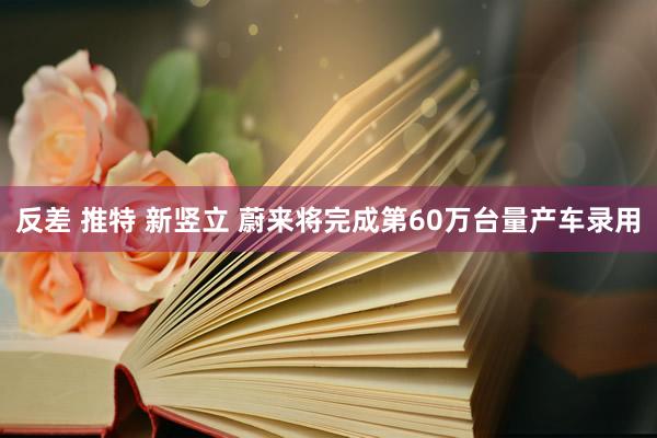 反差 推特 新竖立 蔚来将完成第60万台量产车录用