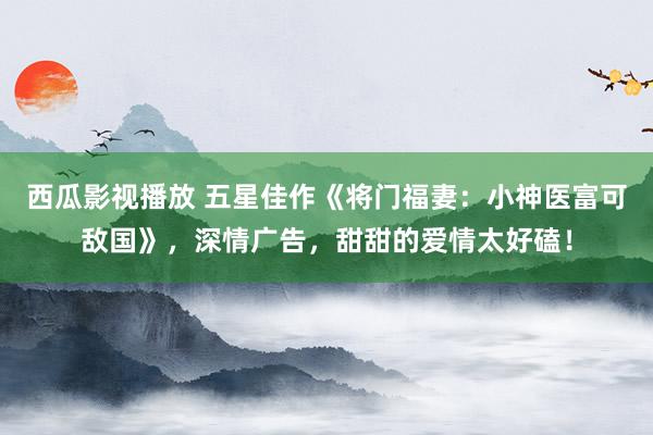 西瓜影视播放 五星佳作《将门福妻：小神医富可敌国》，深情广告，甜甜的爱情太好磕！